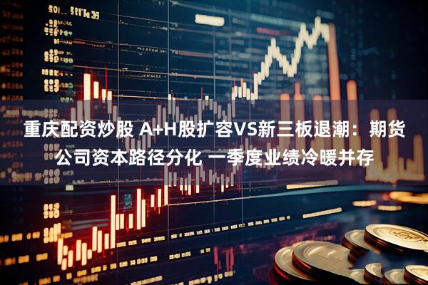 重庆配资炒股 A+H股扩容VS新三板退潮：期货公司资本路径分化 一季度业绩冷暖并存