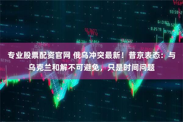 专业股票配资官网 俄乌冲突最新！普京表态：与乌克兰和解不可避免，只是时间问题