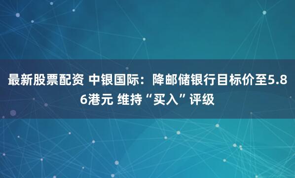 最新股票配资 中银国际：降邮储银行目标价至5.86港元 维持“买入”评级