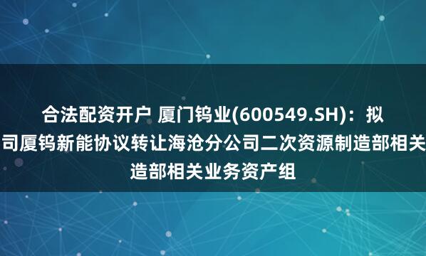 合法配资开户 厦门钨业(600549.SH)：拟向控股子公司厦钨新能协议转让海沧分公司二次资源制造部相关业务资产组