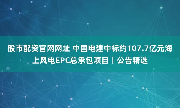 股市配资官网网址 中国电建中标约107.7亿元海上风电EPC总承包项目丨公告精选