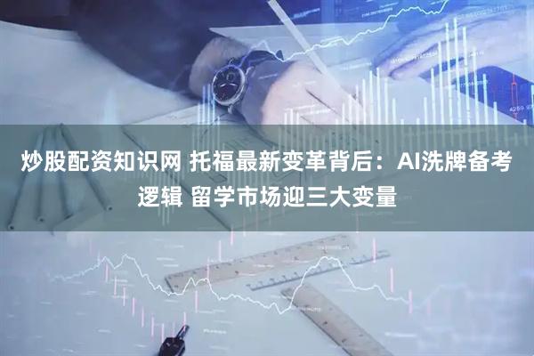 炒股配资知识网 托福最新变革背后：AI洗牌备考逻辑 留学市场迎三大变量