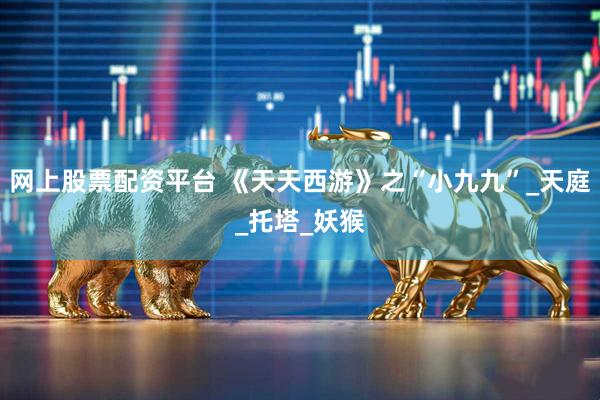 网上股票配资平台 《天天西游》之“小九九”_天庭_托塔_妖猴