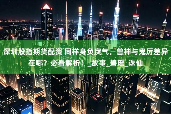深圳股指期货配资 同样身负戾气，兽神与鬼厉差异在哪？必看解析！_故事_碧瑶_诛仙