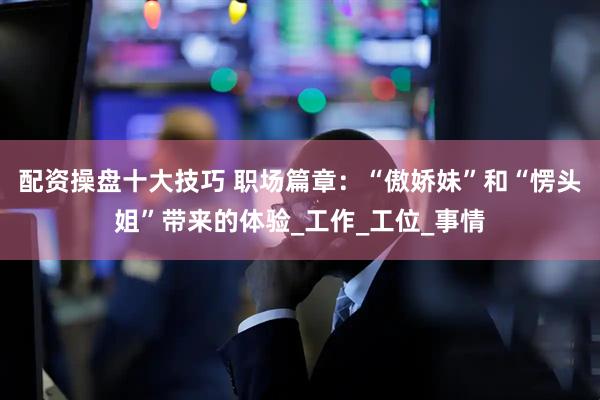 配资操盘十大技巧 职场篇章：“傲娇妹”和“愣头姐”带来的体验_工作_工位_事情
