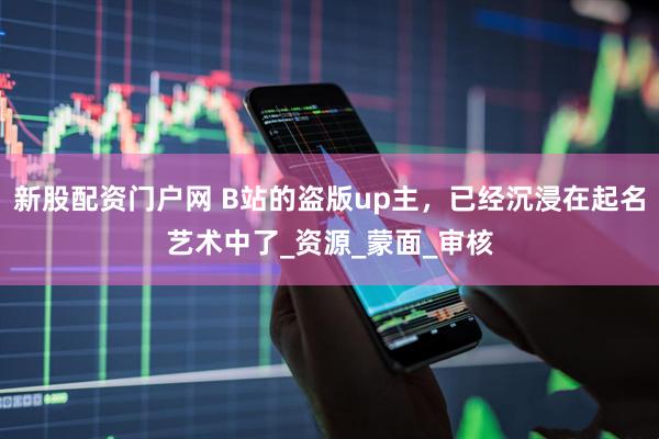 新股配资门户网 B站的盗版up主，已经沉浸在起名艺术中了_资源_蒙面_审核