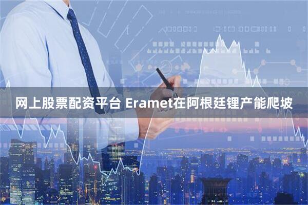 网上股票配资平台 Eramet在阿根廷锂产能爬坡