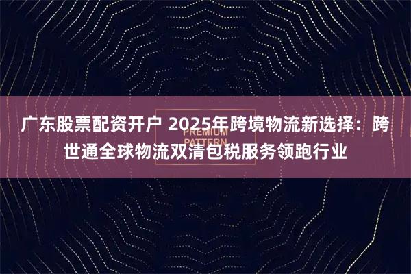 广东股票配资开户 2025年跨境物流新选择：跨世通全球物流双清包税服务领跑行业