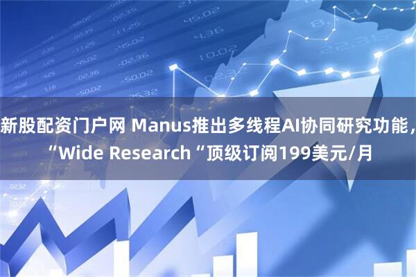 新股配资门户网 Manus推出多线程AI协同研究功能，“Wide Research“顶级订阅199美元/月