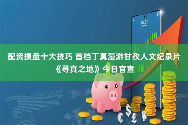 配资操盘十大技巧 首档丁真漫游甘孜人文纪录片《寻真之地》今日官宣