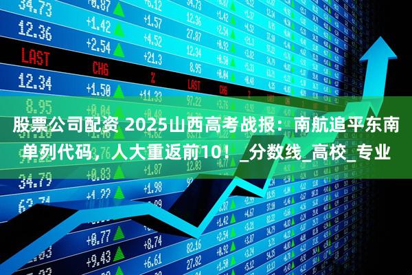 股票公司配资 2025山西高考战报：南航追平东南单列代码，人大重返前10！_分数线_高校_专业