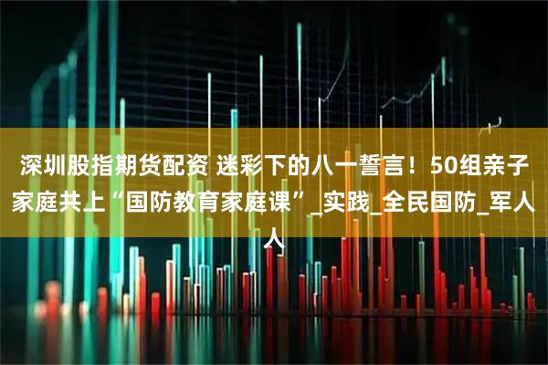 深圳股指期货配资 迷彩下的八一誓言！50组亲子家庭共上“国防教育家庭课”_实践_全民国防_军人