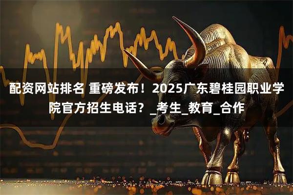 配资网站排名 重磅发布！2025广东碧桂园职业学院官方招生电话？_考生_教育_合作
