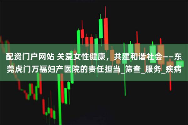 配资门户网站 关爱女性健康，共建和谐社会——东莞虎门万福妇产医院的责任担当_筛查_服务_疾病