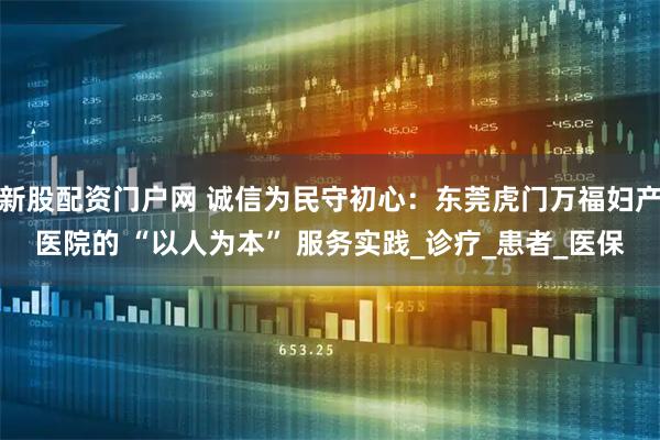 新股配资门户网 诚信为民守初心：东莞虎门万福妇产医院的 “以人为本” 服务实践_诊疗_患者_医保