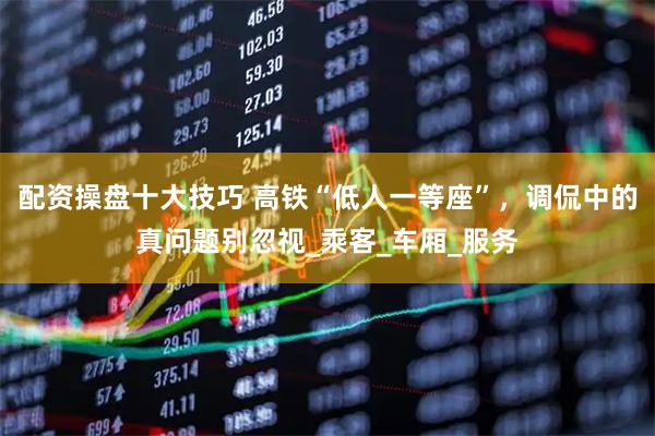 配资操盘十大技巧 高铁“低人一等座”，调侃中的真问题别忽视_乘客_车厢_服务