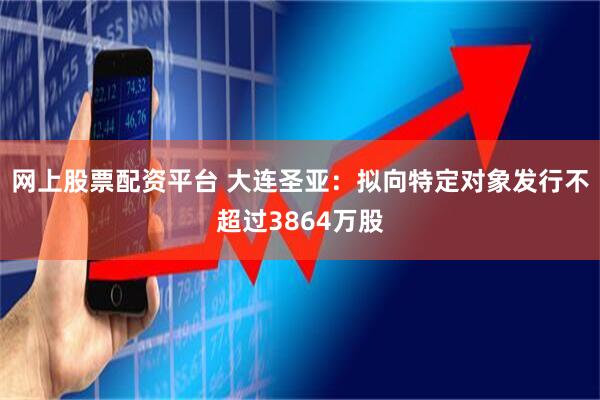 网上股票配资平台 大连圣亚：拟向特定对象发行不超过3864万股