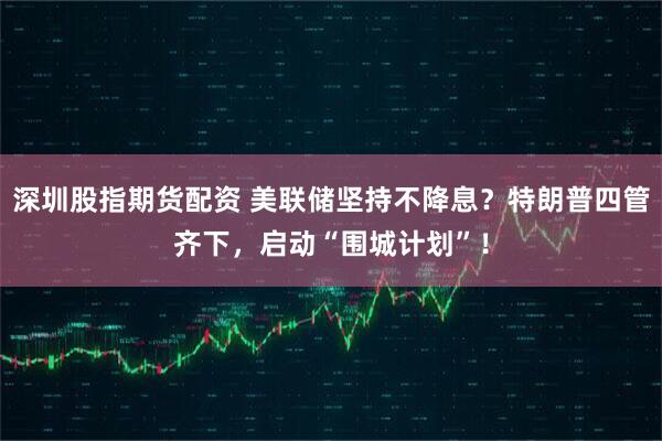 深圳股指期货配资 美联储坚持不降息？特朗普四管齐下，启动“围城计划”！