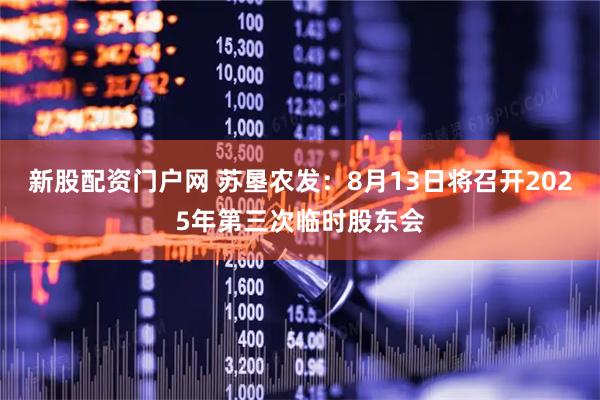新股配资门户网 苏垦农发：8月13日将召开2025年第三次临时股东会