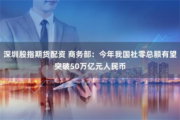 深圳股指期货配资 商务部：今年我国社零总额有望突破50万亿元人民币