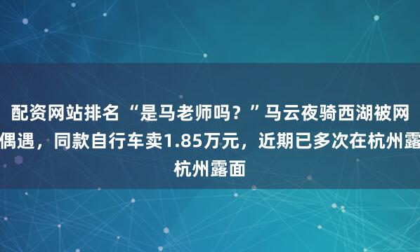 配资网站排名 “是马老师吗？”马云夜骑西湖被网友偶遇，同款自行车卖1.85万元，近期已多次在杭州露面
