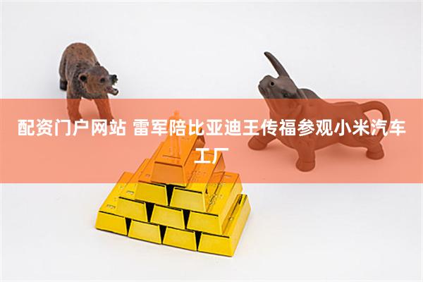 配资门户网站 雷军陪比亚迪王传福参观小米汽车工厂
