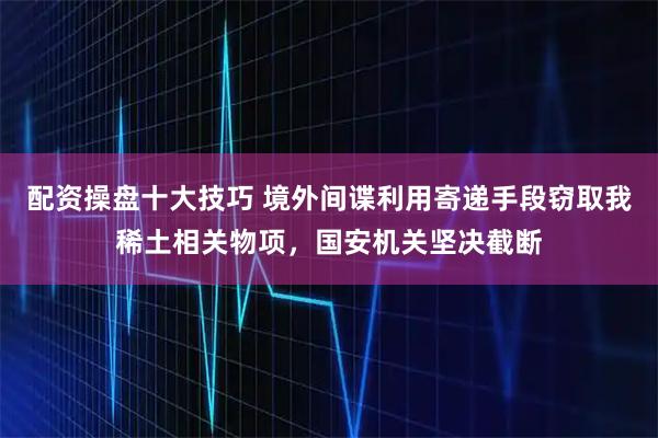 配资操盘十大技巧 境外间谍利用寄递手段窃取我稀土相关物项，国安机关坚决截断