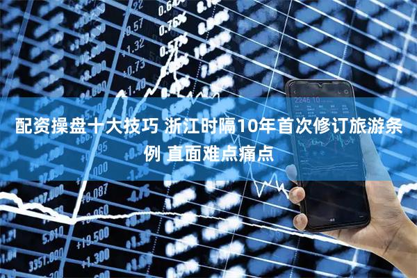 配资操盘十大技巧 浙江时隔10年首次修订旅游条例 直面难点痛点