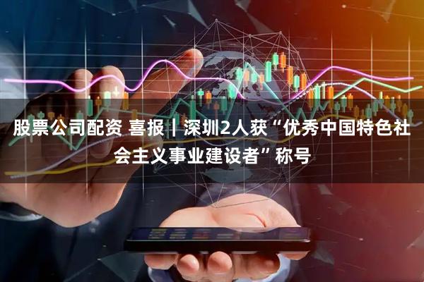 股票公司配资 喜报｜深圳2人获“优秀中国特色社会主义事业建设者”称号