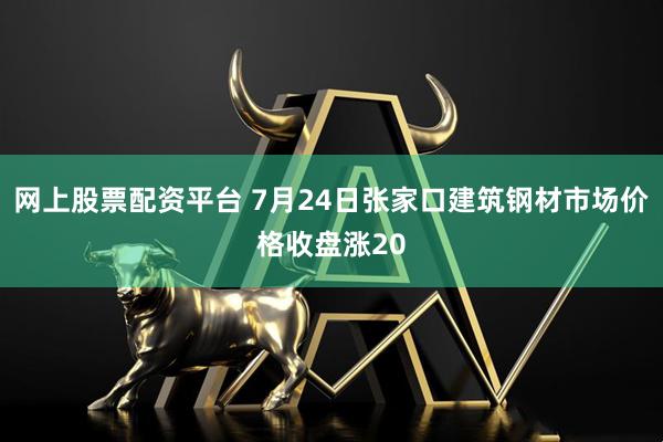 网上股票配资平台 7月24日张家口建筑钢材市场价格收盘涨20