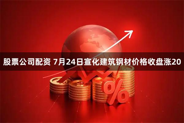 股票公司配资 7月24日宣化建筑钢材价格收盘涨20