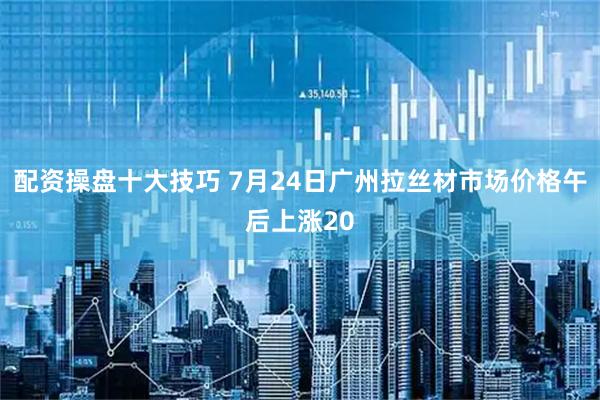配资操盘十大技巧 7月24日广州拉丝材市场价格午后上涨20