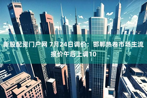 新股配资门户网 7月24日调价：邯郸热卷市场主流报价午后上调10