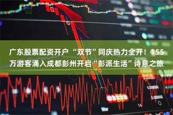 广东股票配资开户 “双节”同庆热力全开！155万游客涌入成都彭州开启“彭派生活”诗意之旅