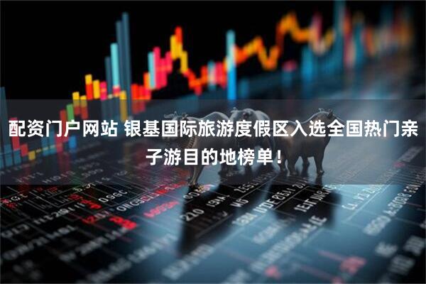 配资门户网站 银基国际旅游度假区入选全国热门亲子游目的地榜单！