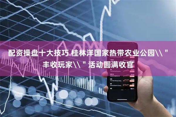 配资操盘十大技巧 桂林洋国家热带农业公园\＂丰收玩家\＂活动圆满收官