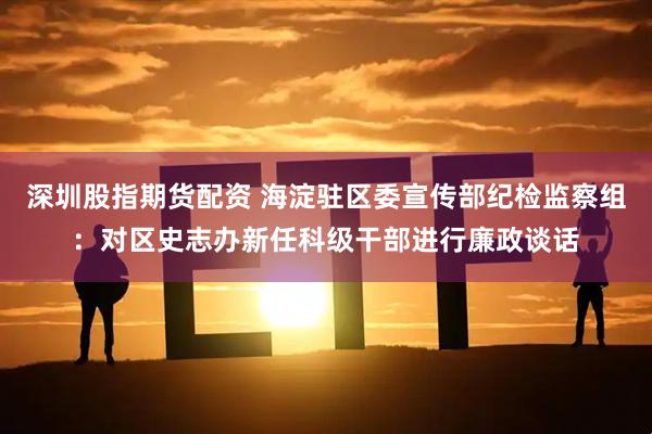 深圳股指期货配资 海淀驻区委宣传部纪检监察组：对区史志办新任科级干部进行廉政谈话