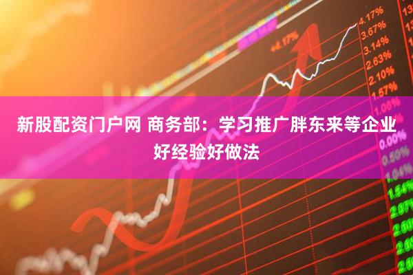 新股配资门户网 商务部：学习推广胖东来等企业好经验好做法