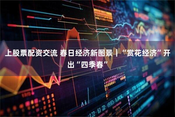 上股票配资交流 春日经济新图景｜“赏花经济”开出“四季春”
