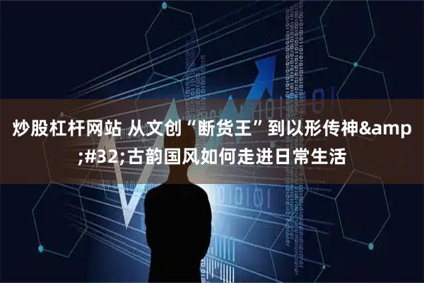 炒股杠杆网站 从文创“断货王”到以形传神 古韵国风如何走进日常生活